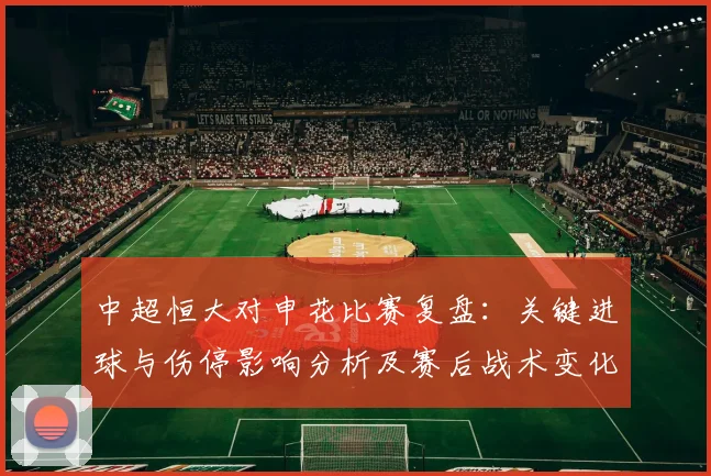中超恒大对申花比赛复盘:关键进球与伤停影响分析及赛后战术变化