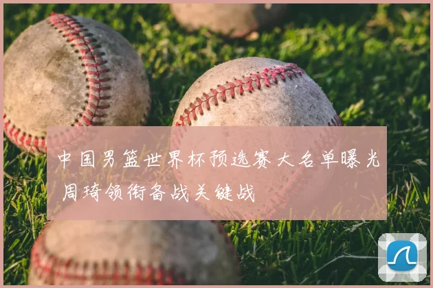 中国男篮世界杯预选赛大名单曝光 周琦领衔备战关键战