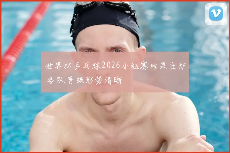世界杯乒乓球2026小组赛结果出炉 各队晋级形势清晰