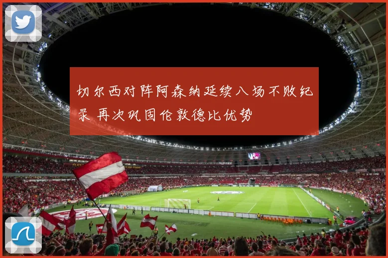 切尔西对阵阿森纳延续八场不败纪录 再次巩固伦敦德比优势