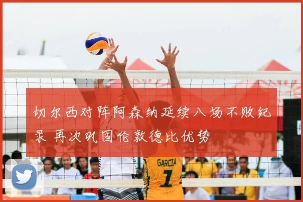 切尔西对阵阿森纳延续八场不败纪录 再次巩固伦敦德比优势