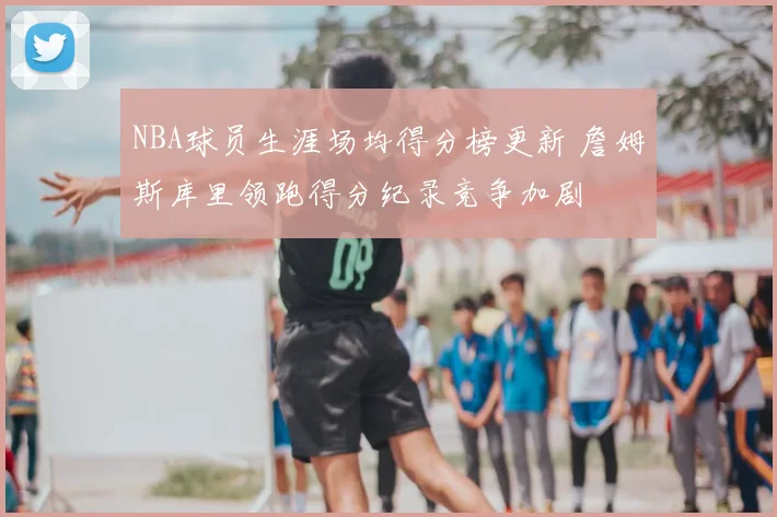 NBA球员生涯场均得分榜更新 詹姆斯库里领跑得分纪录竞争加剧