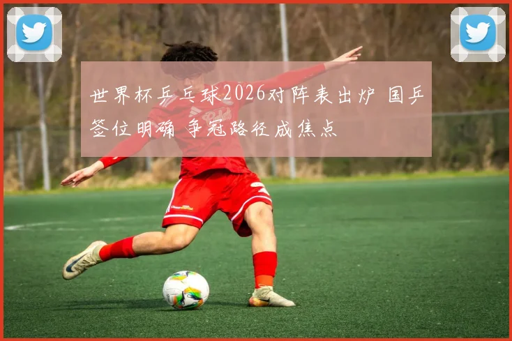 世界杯乒乓球2026对阵表出炉 国乒签位明确 争冠路径成焦点