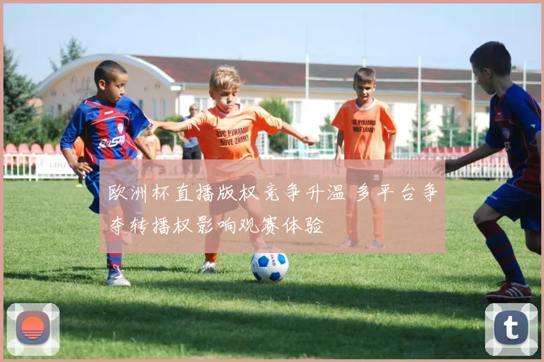 欧洲杯直播版权竞争升温 多平台争夺转播权影响观赛体验