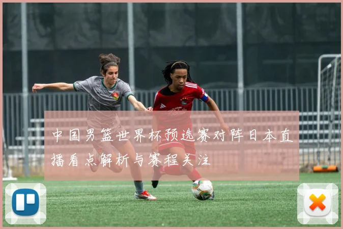 中国男篮世界杯预选赛对阵日本直播看点解析与赛程关注