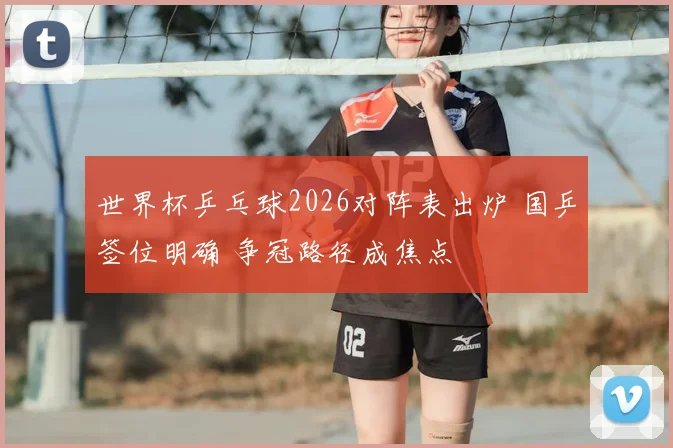 世界杯乒乓球2026对阵表出炉 国乒签位明确 争冠路径成焦点