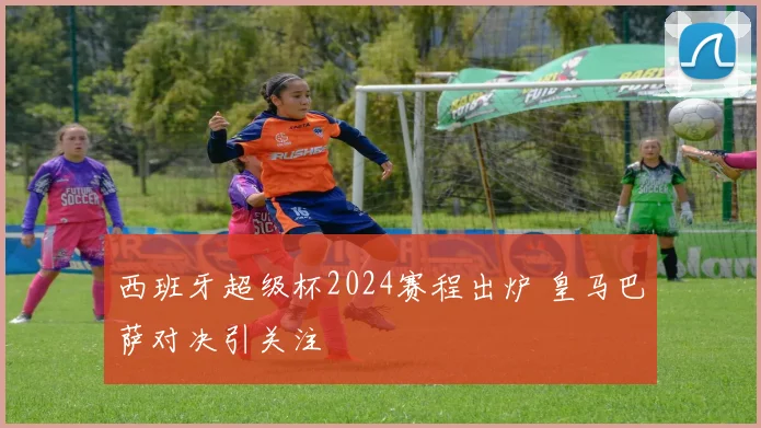 西班牙超级杯2024赛程出炉 皇马巴萨对决引关注