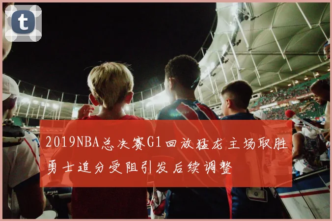2019NBA总决赛G1回放猛龙主场取胜勇士追分受阻引发后续调整