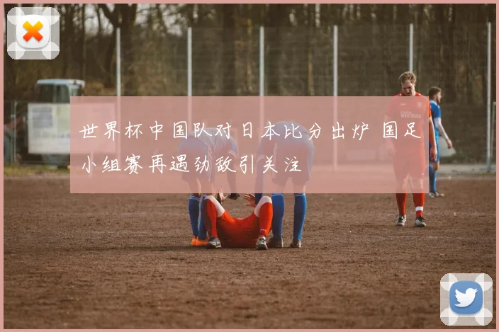 世界杯中国队对日本比分出炉 国足小组赛再遇劲敌引关注
