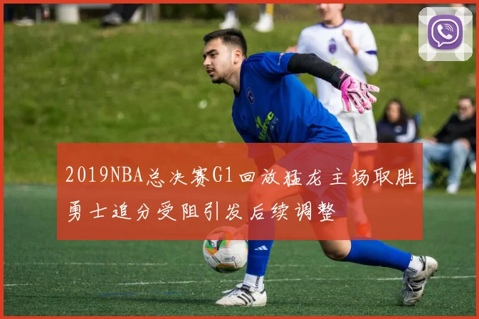 2019NBA总决赛G1回放猛龙主场取胜勇士追分受阻引发后续调整