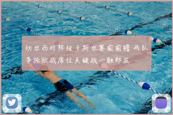 切尔西对阵纽卡斯尔赛前前瞻 两队争抢欧战席位关键战一触即发