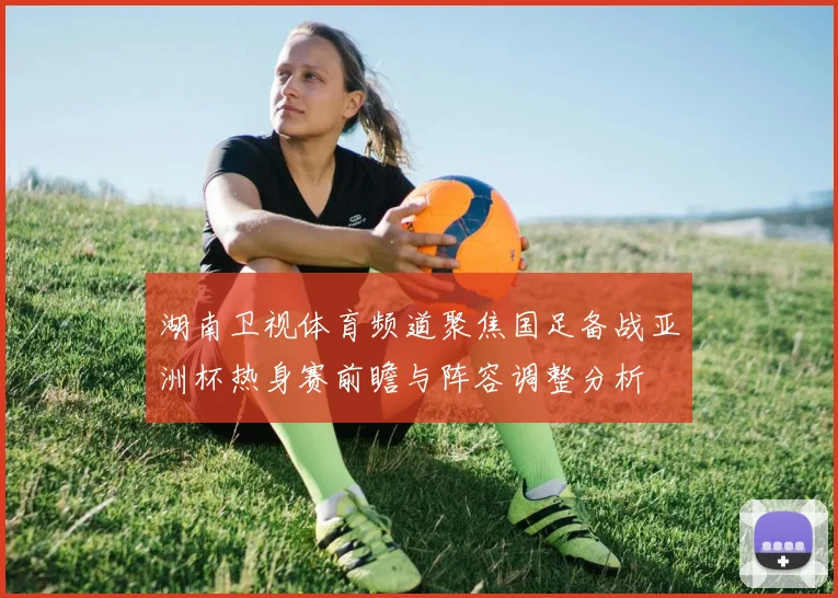 湖南卫视体育频道聚焦国足备战亚洲杯热身赛前瞻与阵容调整分析
