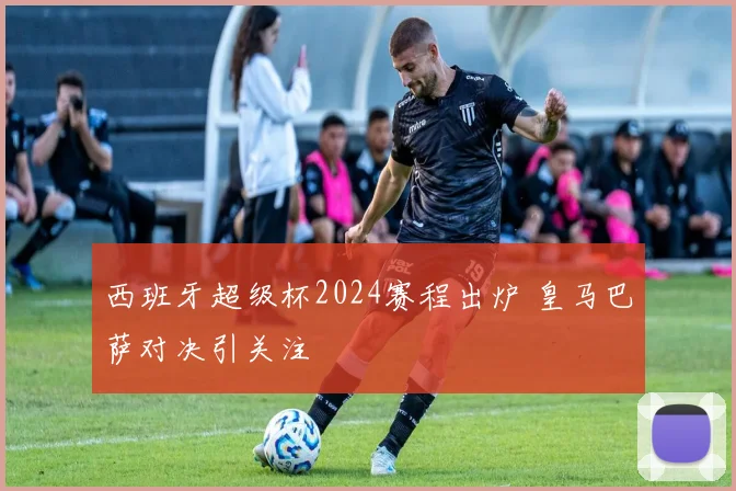 西班牙超级杯2024赛程出炉 皇马巴萨对决引关注