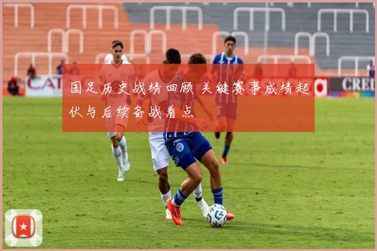 国足历史战绩回顾 关键赛事成绩起伏与后续备战看点