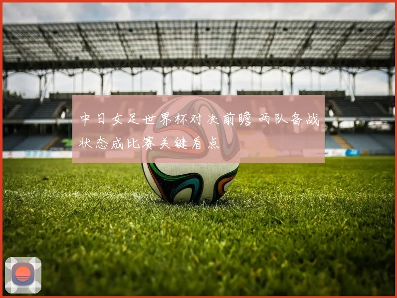 中日女足世界杯对决前瞻 两队备战状态成比赛关键看点