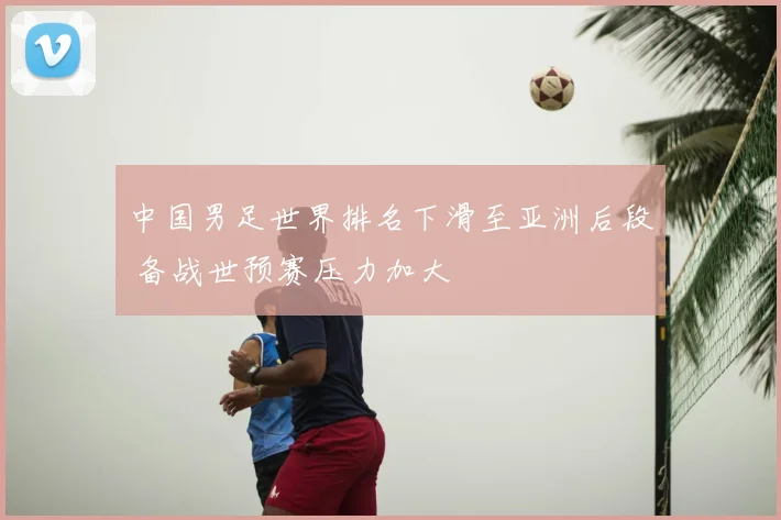 中国男足世界排名下滑至亚洲后段 备战世预赛压力加大