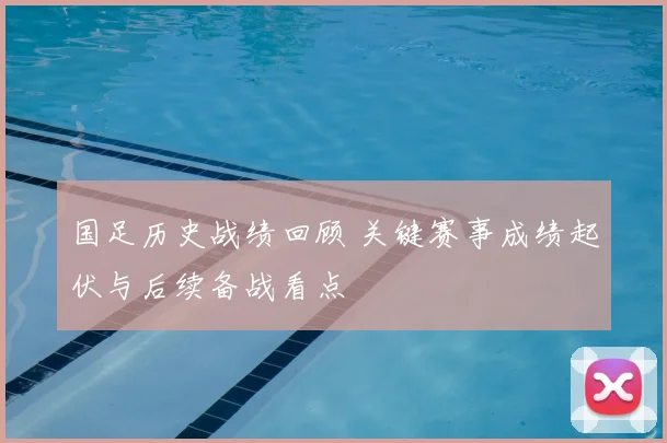 国足历史战绩回顾 关键赛事成绩起伏与后续备战看点