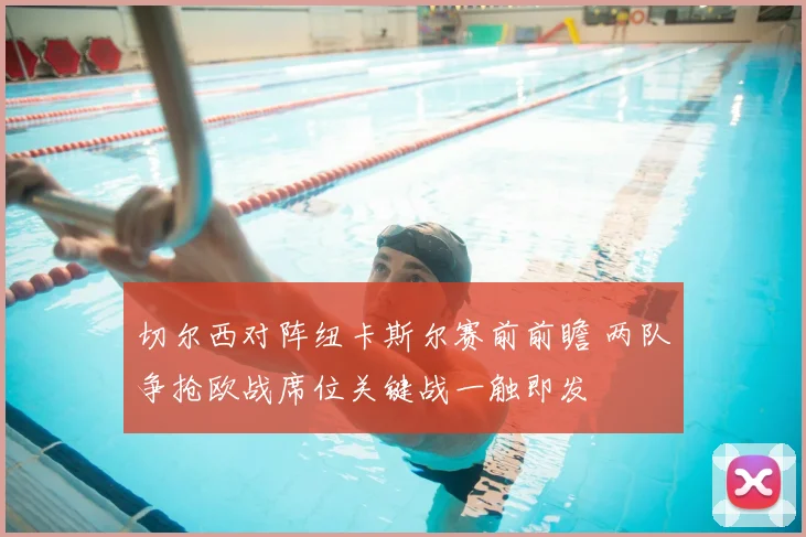 切尔西对阵纽卡斯尔赛前前瞻 两队争抢欧战席位关键战一触即发