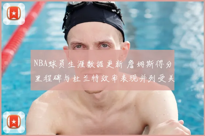 NBA球员生涯数据更新 詹姆斯得分里程碑与杜兰特效率表现并列受关注