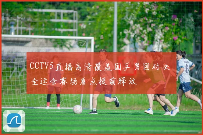 CCTV5直播高清覆盖国乒男团对决 全运会赛场看点提前释放