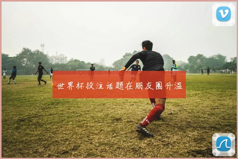 世界杯投注话题在朋友圈升温