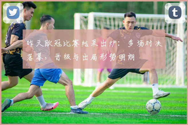 昨天欧冠比赛结果出炉：多场对决落幕，晋级与出局形势明朗